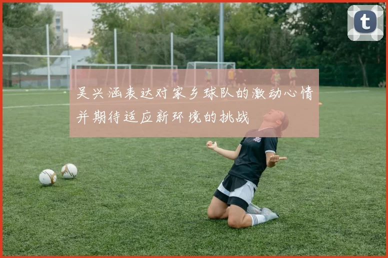 吴兴涵表达对家乡球队的激动心情并期待适应新环境的挑战