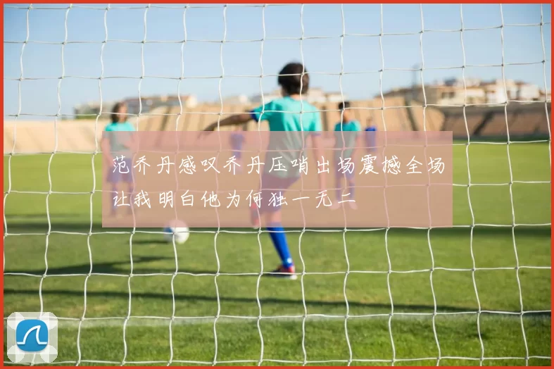 范乔丹感叹乔丹压哨出场震撼全场让我明白他为何独一无二