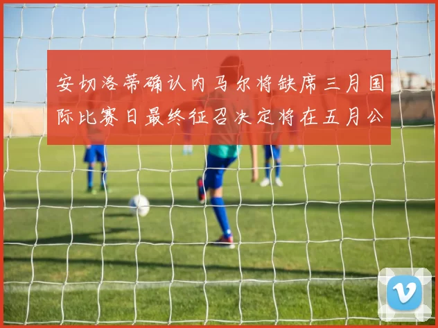 安切洛蒂确认内马尔将缺席三月国际比赛日最终征召决定将在五月公布