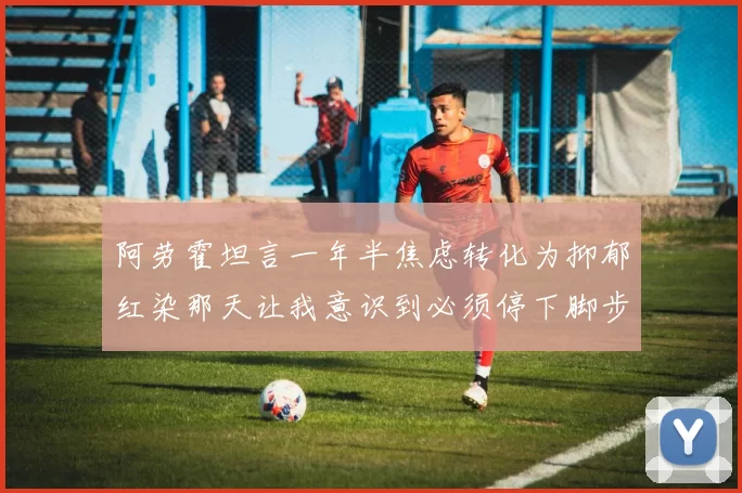 阿劳霍坦言一年半焦虑转化为抑郁红染那天让我意识到必须停下脚步