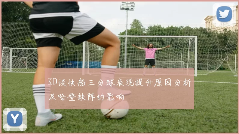 KD谈快船三分球表现提升原因分析及哈登缺阵的影响