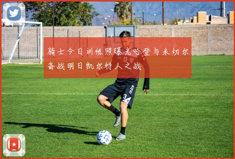 骑士今日训练照曝光哈登与米切尔备战明日凯尔特人之战