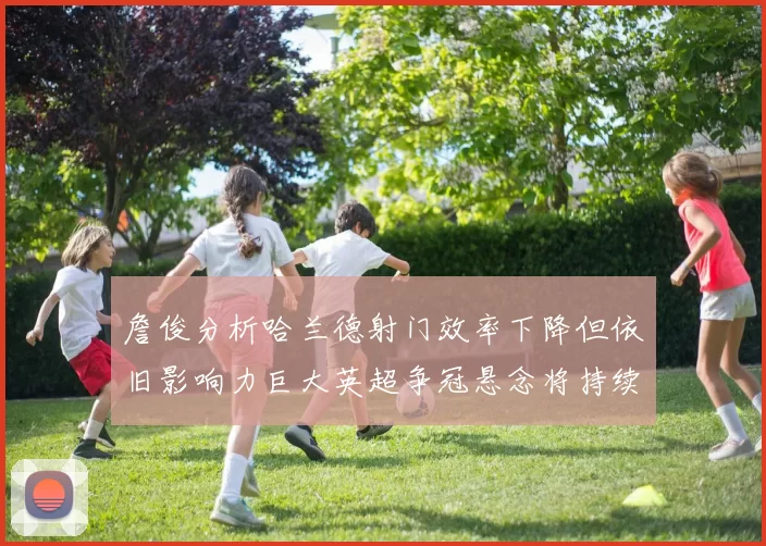 詹俊分析哈兰德射门效率下降但依旧影响力巨大英超争冠悬念将持续至五月