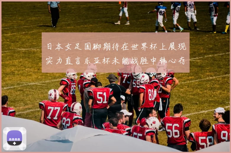 日本女足国脚期待在世界杯上展现实力直言东亚杯未能战胜中韩心存不甘