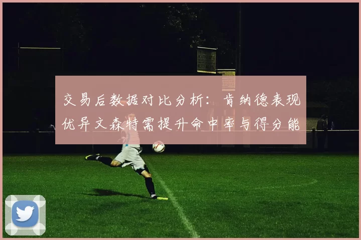 交易后数据对比分析：肯纳德表现优异文森特需提升命中率与得分能力