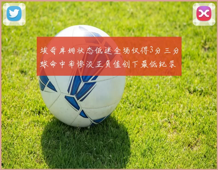 埃奇库姆状态低迷全场仅得3分三分球命中率惨淡正负值创下最低纪录