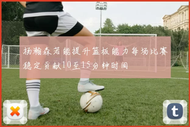 杨瀚森若能提升篮板能力每场比赛稳定贡献10至15分钟时间