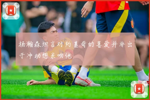 杨瀚森坦言对约基奇的喜爱并非出于冲动想亲吻他