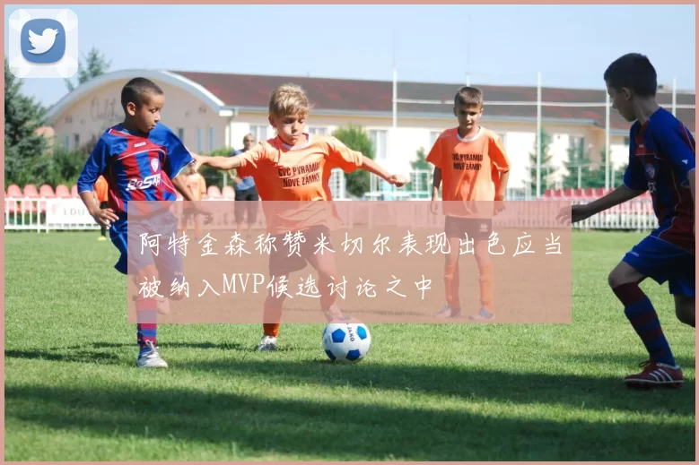 阿特金森称赞米切尔表现出色应当被纳入MVP候选讨论之中