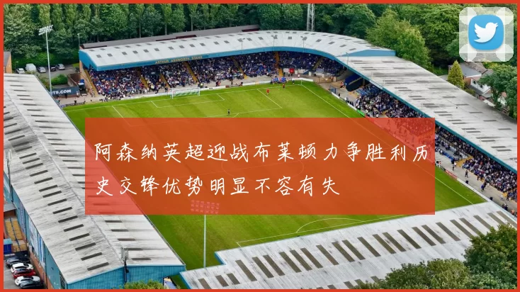 阿森纳英超迎战布莱顿力争胜利历史交锋优势明显不容有失