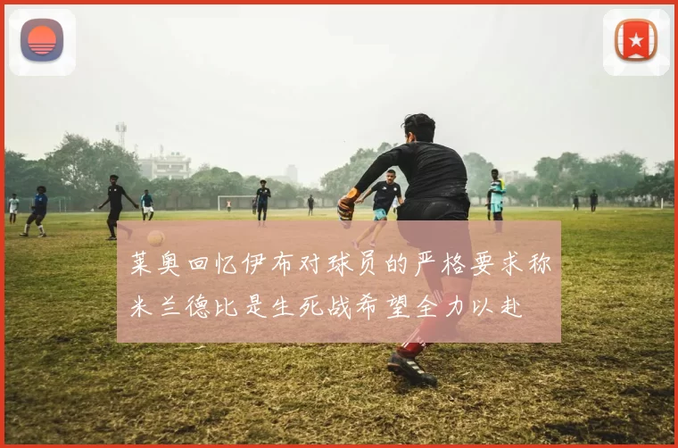 莱奥回忆伊布对球员的严格要求称米兰德比是生死战希望全力以赴