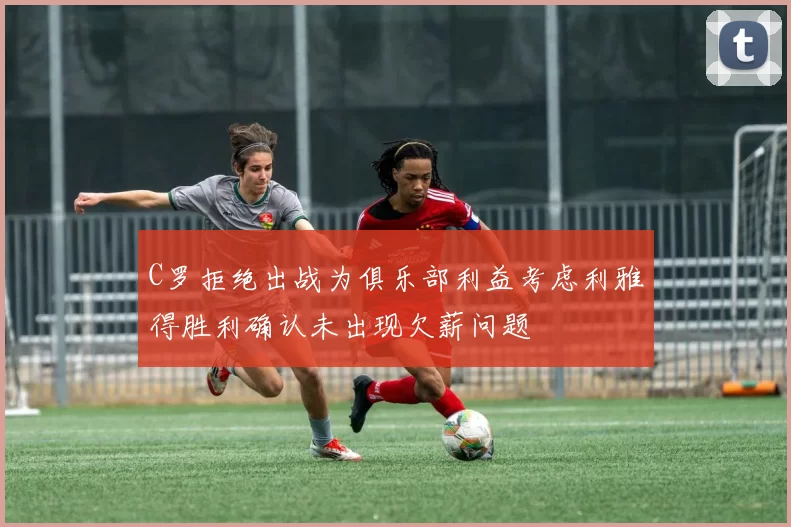C罗拒绝出战为俱乐部利益考虑利雅得胜利确认未出现欠薪问题