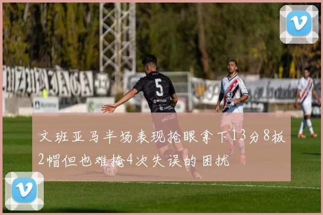 文班亚马半场表现抢眼拿下13分8板2帽但也难掩4次失误的困扰