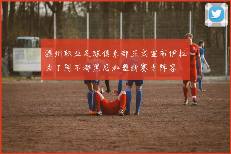 温州职业足球俱乐部正式宣布伊拉力丁阿不都黑尼加盟新赛季阵容