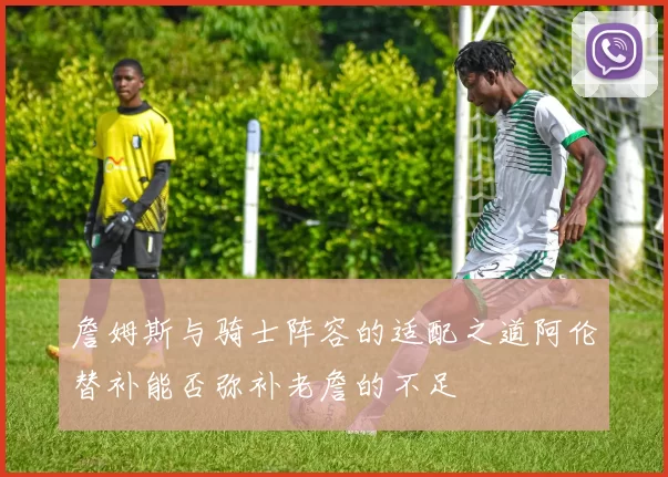 詹姆斯与骑士阵容的适配之道阿伦替补能否弥补老詹的不足
