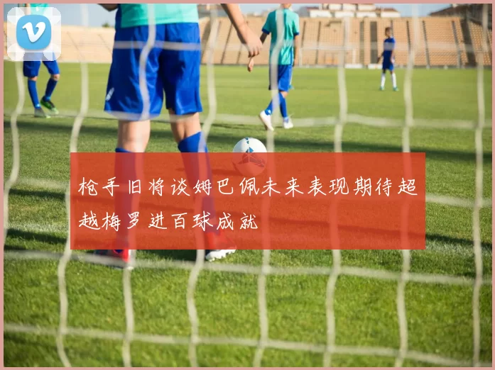 枪手旧将谈姆巴佩未来表现期待超越梅罗进百球成就